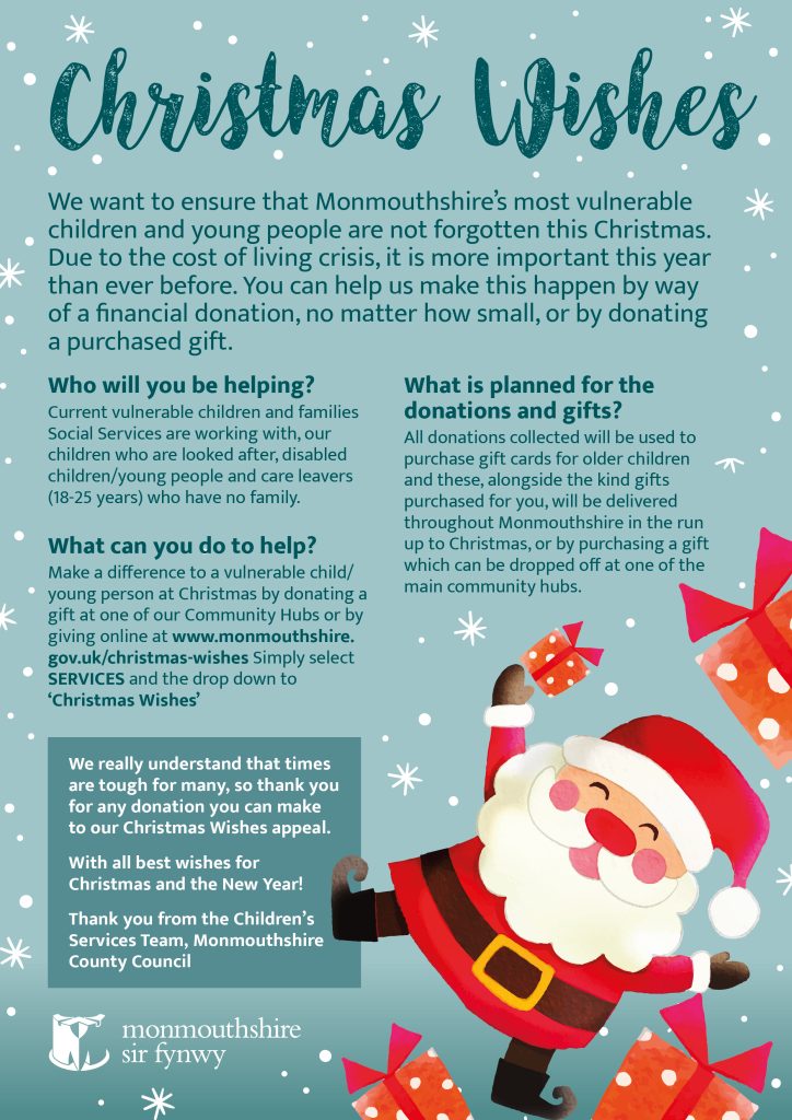 Christmas Wishes  We want to ensure that Monmouthshire’s most vulnerable children and young people are not forgotten this Christmas. Due to the cost of living crisis, it is more important this year than ever before. You can help us make this happen by way  of a financial donation, no matter how small, or by donating  a purchased gift.  Who will you be helping? Current vulnerable children and families Social Services are working with, our children who are looked after, disabled children/young people and care leavers  (18-25 years) who have no family.   What can you do to help? Make a difference to a vulnerable child/young person at Christmas by donating a gift at one of our Community Hubs or by giving online at www.monmouthshire.gov.uk/christmas-wishes Simply select SERVICES and the drop down to ‘Christmas Wishes’  What is planned for the donations and gifts? All donations collected will be used to purchase gift cards for older children  and these, alongside the kind gifts purchased for you, will be delivered throughout Monmouthshire in the run up to Christmas, or by purchasing a gift which can be dropped off at one of the main community hubs.    We really understand that times are tough for many, so thank you for any donation you can make to our Christmas Wishes appeal.  With all best wishes for Christmas and the New Year! Thank you from the Children’s Services Team, Monmouthshire County Council