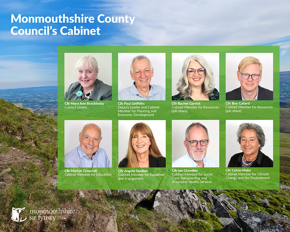 Monmouthshire County Council Cabinet
Photo's of:
Cllr Mary Ann Brocklesby, Council Leader
Cllr Paul Griffiths, Deputy Leader and Cabinet Member for Planning and Economic Development
Cllr Rachel Garrick, Cabinet Member for Resources (job share)
Cllr Ben Callard, Cabinet Member for Resources (job share)
Cllr Martyn Groucutt, Cabinet Member for Education
Cllr Angela Sandles, Cabinet Member for Equalities and Engagement
Cllr Ian Chandler, Cabinet Member for Social Care, Safeguarding and Accessible Health Service
Cllr Catrin Maby, Cabinet Member for Climate Change and the Environment